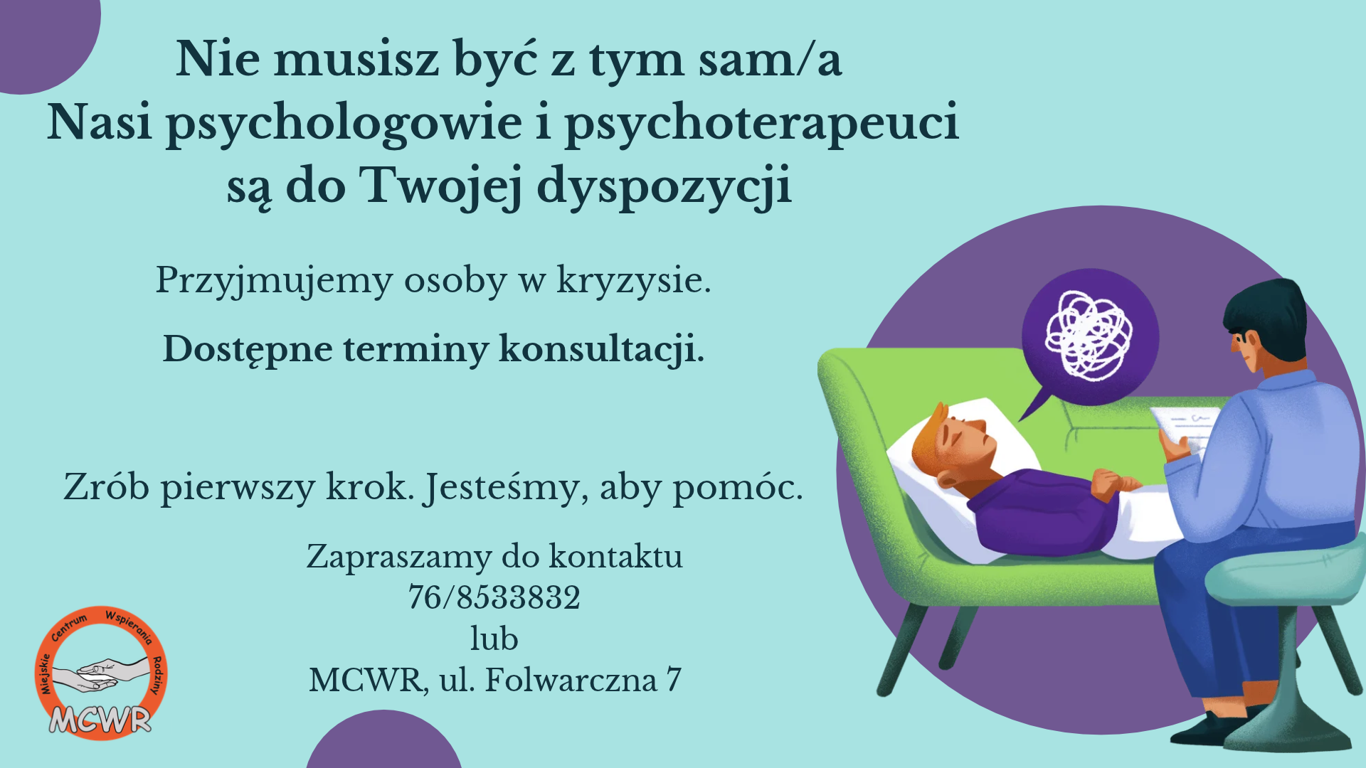 Plakat informacyjny Miejskiego Centrum Wspierania Rodziny (MCWR). Na jasnoniebieskim tle znajduje się ilustracja przedstawiająca mężczyznę leżącego na&nbsp;zielonej kozetce (w chmurce myśli nad jego głową widać zapętloną, skomplikowaną linię symbolizującą kryzys) oraz&nbsp;siedzącego tyłem terapeutę z&nbsp;notatnikiem. W lewym dolnym rogu umieszczono okrągłe logo MCWR z&nbsp;motywem splecionych dłoni. Tekst na&nbsp;plakacie głosi: &bdquo;Nie musisz być z&nbsp;tym sam/a. Nasi psychologowie i&nbsp;psychoterapeuci są do Twojej dyspozycji. Przyjmujemy osoby w&nbsp;kryzysie. Dostępne terminy konsultacji. Zr&oacute;b pierwszy krok. Jesteśmy, aby pom&oacute;c. Zapraszamy do kontaktu: 76/8533832 lub&nbsp;MCWR, ul. Folwarczna 7&rdquo;.