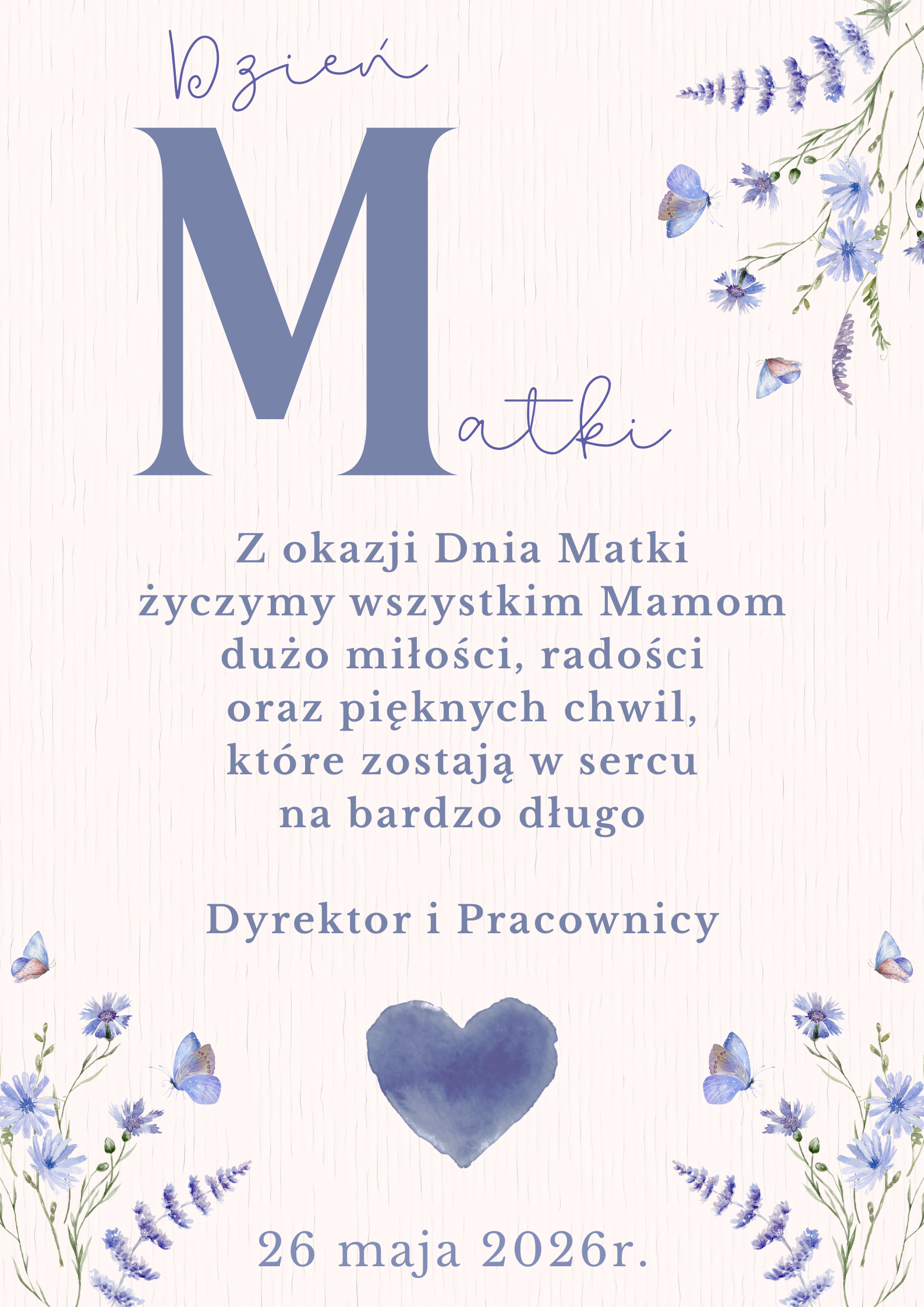 &bdquo;Dzień Matki&rdquo; &mdash; dekoracyjny plakat w&nbsp;delikatnych odcieniach błękitu i&nbsp;beżu. Na środku znajduje się duża litera &bdquo;M&rdquo; z&nbsp;wpisanym napisem &bdquo;Matki&rdquo;. Poniżej umieszczono życzenia dla wszystkich Mam: dużo miłości, radości i&nbsp;pięknych chwil, kt&oacute;re pozostają w&nbsp;sercu na&nbsp;długo. Pod tekstem widnieje podpis &bdquo;Dyrektor i&nbsp;Pracownicy&rdquo;. Całość ozdobiona jest subtelnymi kwiatami, motylami i&nbsp;niebieskim sercem na&nbsp;jasnym tle. Na dole znajduje się data: &bdquo;26 maja 2026 r.&rdquo;
