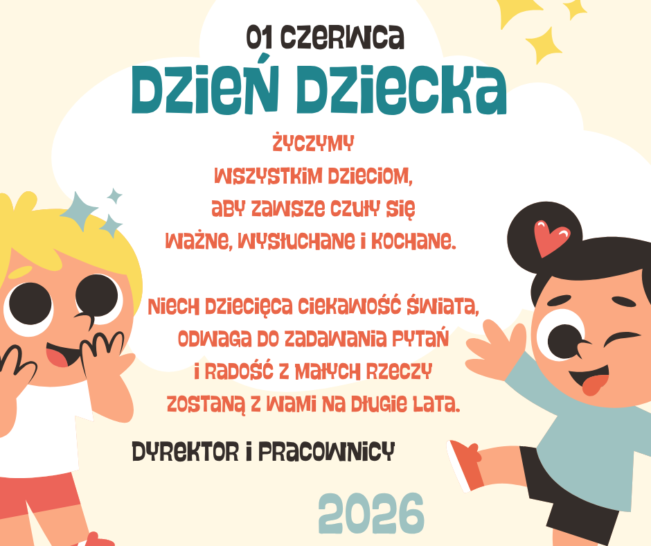 Grafika z&nbsp;okazji Dnia Dziecka w&nbsp;pastelowych kolorach. Na jasnym tle znajduje się duża biała chmurka z&nbsp;napisem &bdquo;01 czerwca &ndash; Dzień Dziecka&rdquo;. Po lewej stronie widoczna jest uśmiechnięta blond dziewczynka, a&nbsp;po prawej radosny chłopiec z&nbsp;serduszkiem we włosach. W centralnej części umieszczono życzenia:  &bdquo;Życzymy wszystkim dzieciom, aby zawsze czuły się ważne, wysłuchane i&nbsp;kochane. Niech dziecięca ciekawość świata, odwaga do zadawania pytań i&nbsp;radość z&nbsp;małych rzeczy zostaną z&nbsp;Wami na&nbsp;długie lata.&rdquo;  Na dole znajduje się podpis: &bdquo;Dyrektor i&nbsp;Pracownicy&rdquo; oraz&nbsp;rok &bdquo;2026&rdquo;. Grafika utrzymana jest w&nbsp;ciepłym, przyjaznym i&nbsp;dziecięcym stylu.