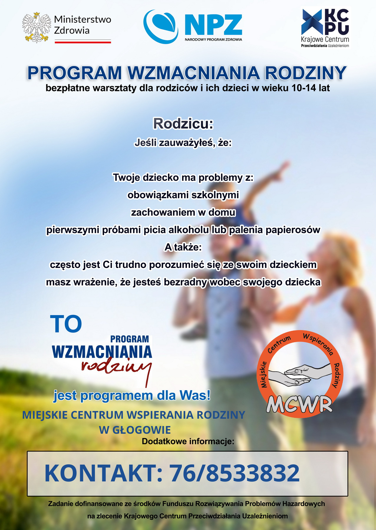 Plakat reklamowy programu &bdquo;Wzmacniania Rodziny&rdquo;: na&nbsp;g&oacute;rze logotypy Ministerstwa Zdrowia, Narodowego Programu Zdrowia i&nbsp;Krajowego Centrum Przeciwdziałania Uzależnieniom. Pod nimi tytuł &bdquo;PROGRAM WZMACNIANIA RODZINY &ndash; bezpłatne warsztaty dla rodzic&oacute;w i&nbsp;ich dzieci w&nbsp;wieku 10&ndash;14 lat&rdquo;. Następnie wezwanie &bdquo;Rodzicu: jeśli zauważyłeś, że&nbsp;Twoje dziecko ma problemy z&nbsp;obowiązkami szkolnymi, zachowaniem w&nbsp;domu, pierwszymi pr&oacute;bami picia alkoholu lub&nbsp;palenia papieros&oacute;w, a&nbsp;także często trudno Ci się z&nbsp;nim porozumieć i&nbsp;czujesz się bezradny &ndash; to program dla Was!&rdquo;. Na dole logo Miejskiego Centrum Wspierania Rodziny w&nbsp;Głogowie, informacja kontaktowa &bdquo;76/8533832&rdquo; oraz&nbsp;adnotacja o&nbsp;dofinansowaniu ze środk&oacute;w Funduszu Rozwiązywania Problem&oacute;w Hazardowych. W tle rozmyte zdjęcie rodziny na&nbsp;łące: ojciec z&nbsp;dzieckiem na&nbsp;barkach i&nbsp;matka obok, w&nbsp;ciepłym, słonecznym świetle.
